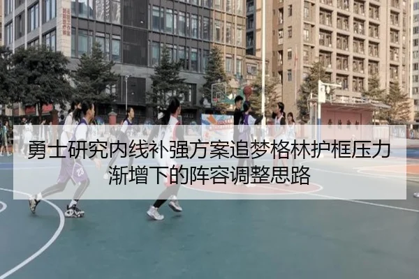 勇士研究内线补强方案追梦格林护框压力渐增下的阵容调整思路