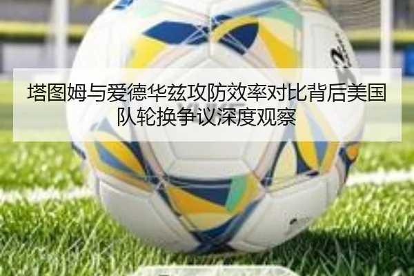 塔图姆与爱德华兹攻防效率对比背后美国队轮换争议深度观察