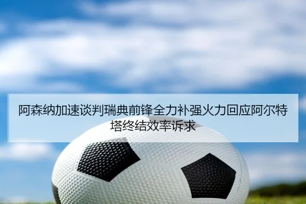 阿森纳加速谈判瑞典前锋全力补强火力回应阿尔特塔终结效率诉求